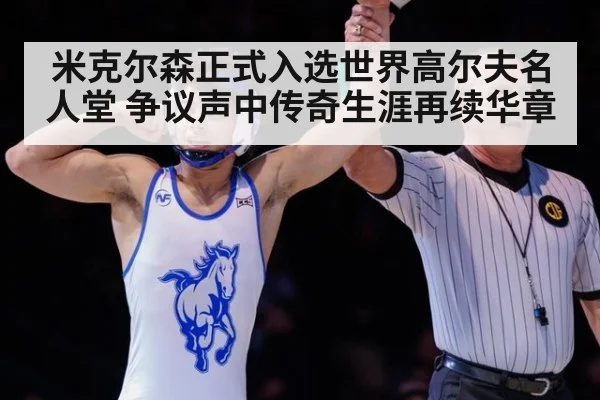 米克尔森正式入选世界高尔夫名人堂 争议声中传奇生涯再续华章