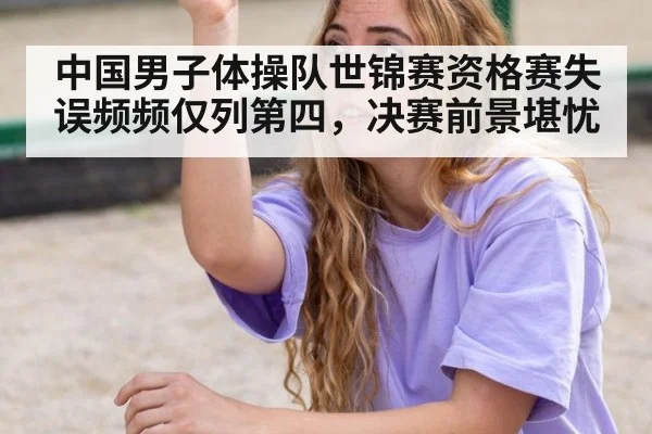 中国男子体操队世锦赛资格赛失误频频仅列第四，决赛前景堪忧