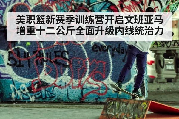 美职篮新赛季训练营开启文班亚马增重十二公斤全面升级内线统治力