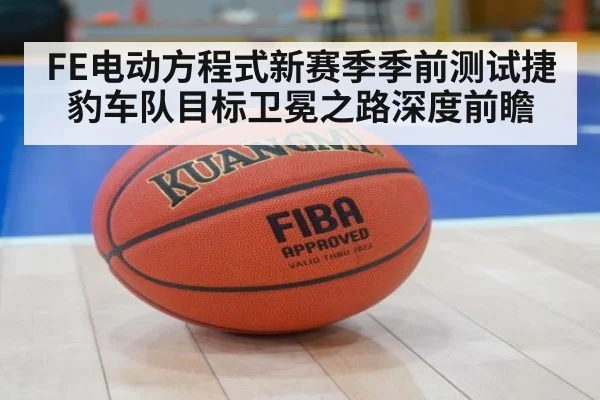 FE电动方程式新赛季季前测试捷豹车队目标卫冕之路深度前瞻