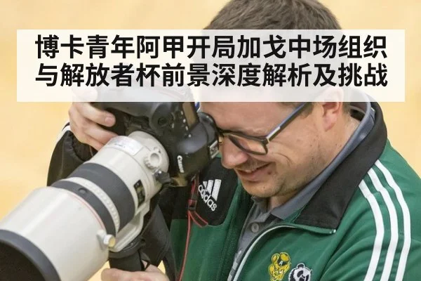 博卡青年阿甲开局加戈中场组织与解放者杯前景深度解析及挑战