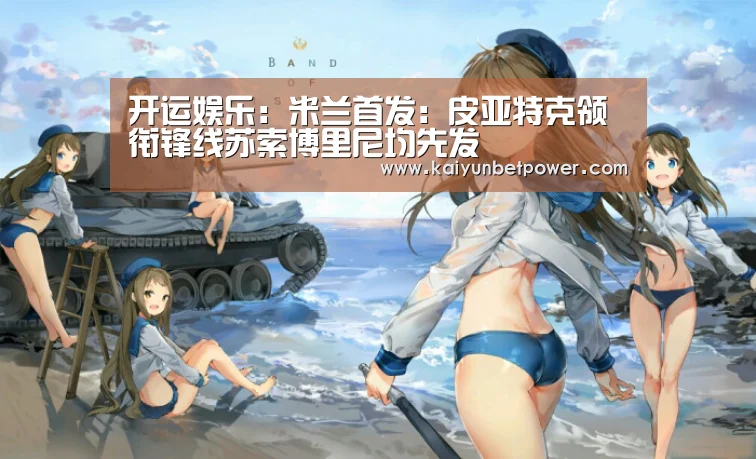开运娱乐:米兰首发:皮亚特克领衔锋线苏索博里尼均先发(图3) 开运APP